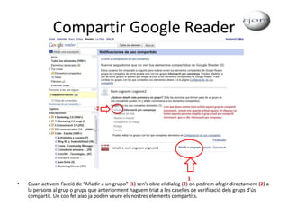Compartir Google ReaderQuan activem l’acció de “Añadir a un grupo” (1) sen’s obre el dialeg (2) on podrem afegir directament (2) a la persona al grup o grups que anteriorment haguem triat a les caselles de verificació dels grups d’ús compartit. Un cop fet això ja poden veure els nostres elements compartits.Nom cognom i cognom22Unaltre nom cognom cognom21