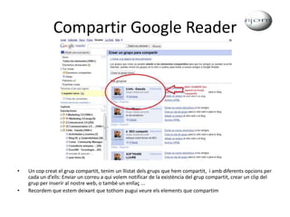 Compartir Google ReaderUn cop creat el grup compartit, tenim un llistat dels grups que hem compartit,  i amb diferents opcions per cada un d’ells: Enviar un correu a qui volem notificar de la existència del grup compartit, crear un clip del grup per inserir al nostre web, o també un enllaç ... Recordem que estem deixant que tothom pugui veure els elements que compartim