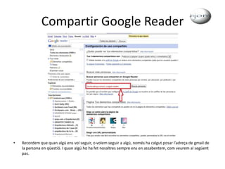 Compartir Google ReaderRecordem que quan algú ens vol seguir, o volem seguir a algú, només ha calgut posar l’adreça de gmail de la persona en qüestió. I quan algú ho ha fet nosaltres sempre ens en assabentem, com veurem al següent pas.