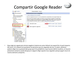 Compartir Google ReaderQuan algú ens segueix per primera vegada el sistema ens avisa indicant-nos aquest fet a la part esquerra del menú. Si hi cliquem ens pareixeran les persones que ens segueixen de nou. Si volem, aleshores podrem afegir-los a qualsevol dels grups que hi ha predefinits o que haurem definit nosaltres, on haurem prèviament activat la casella del grup on vulguem afegir aquests nous seguidors perque puguin veure els nostres elements compartits.Joan joan i joanNom cognom1cognom2