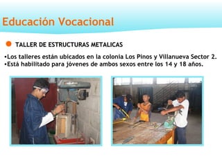 Educación Vocacional
TALLER DE ESTRUCTURAS METALICASTALLER DE ESTRUCTURAS METALICAS
•Los talleres están ubicados en la colonia Los Pinos y Villanueva Sector 2.
•Está habilitado para jóvenes de ambos sexos entre los 14 y 18 años.
 
