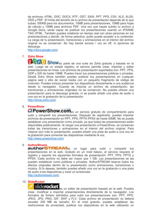 de archivos: HTML, DOC, DOCX, RTF, ODT, SXW, PPT, PPS, CSV, XLS, XLSX,
ODS y PDF. El límite del tamaño de tu archivo de presentación depende de lo que
subas: 500KB para los documentos, 10MB para presentaciones, 10MB para hojas
de cálculo y 10MB para archivos PDF. Una vez que hayas subido tu archivo a
Google Docs, serás capaz de publicar tus presentaciones usando un IFRAME
TAG HTML. También puedes colaborar en tiempo real con otras personas en tus
presentaciones y decidir, de forma selectiva, quién puede acceder a tu contenido.
La carga de tu presentación, transiciones y animaciones en el interior del archivo
original no se conservan. No hay banda sonora / voz en off, ni opciones de
descarga.
http://docs.google.com/
7. Zoho Show
es parte de una suite de Zoho gratuita y basada en la
web. Luego de un simple registro, el servicio permite crear, importar y editar
presentaciones en línea. Los archivos de presentación soportados son: PPT, PPS,
ODP y SXI de hasta 10MB. Puedes hacer tus presentaciones públicas o privadas.
Desde Zoho Show también puedes publicar tus presentaciones en cualquier
página web o sitio de social media con un pequeño fragmento de código de
inserción. Puedes incluso presentar tus diapositivas directamente a una audiencia
desde tu navegador. Cuando se importa un archivo de presentación, las
transiciones y animaciones originales no se conservan. No puedes ofrecer una
presentación para la descarga gratuita, ni se puede añadir una pista de audio o
una voz en la grabación de tu presentación.
http://show.zoho.com/
8. PowerShow
es un servicio gratuito de compartimiento para
subir y compartir tus presentaciones. Después de registrarte, puedes importar
archivos de presentación en PPT, PPS, PPTX PPSX de hasta 50MB. No se puede
establecer una presentación como privada, ya que todas las presentaciones están
disponibles públicamente. Al cargar una presentación a PowerShow, se conservan
todas las transiciones y animaciones en el interior del archivo original. Para
mejorar aún más tu presentación, puedes añadir una pista de audio o una voz en
la grabación para comentar las diapositivas mediante la voz.
http://www.powershow.com/
9. AuthorStream
es un lugar para subir y compartir tus
presentaciones en la web. Gratuito en un nivel básico, el servicio requiere el
registro y soporta los siguientes formatos de presentación: PPT, PPS, PPTX y
PPSX. Cada archivo no debe ser mayor que 1 GB. Las presentaciones se las
pueden establecer como públicas o privadas. AuthorSTREAM reserva todos los
efectos originales dentro de tu presentación como animaciones, transiciones o
música. Si lo deseas, también puedes añadir una voz en la grabación o una pista
de audio a las diapositivas y crear un screencast.
http://authorstream.com/
10. SlideRocket
es un editor de presentación basado en la web. Puedes
crear, modificar e importar presentaciones directamente de tu navegador. Los
formatos de fichero admitidos para subir tus presentaciones son: PPT, PPS,
JPEG, JPG, PNG, GIF, SWF y FLV. Cada archivo de presentación no deberá
exceder 250 MB de tamaño. En el nivel gratuito, puedes establecer las
restricciones de privacidad, publicar tus diapositivas en la web utilizando un
 