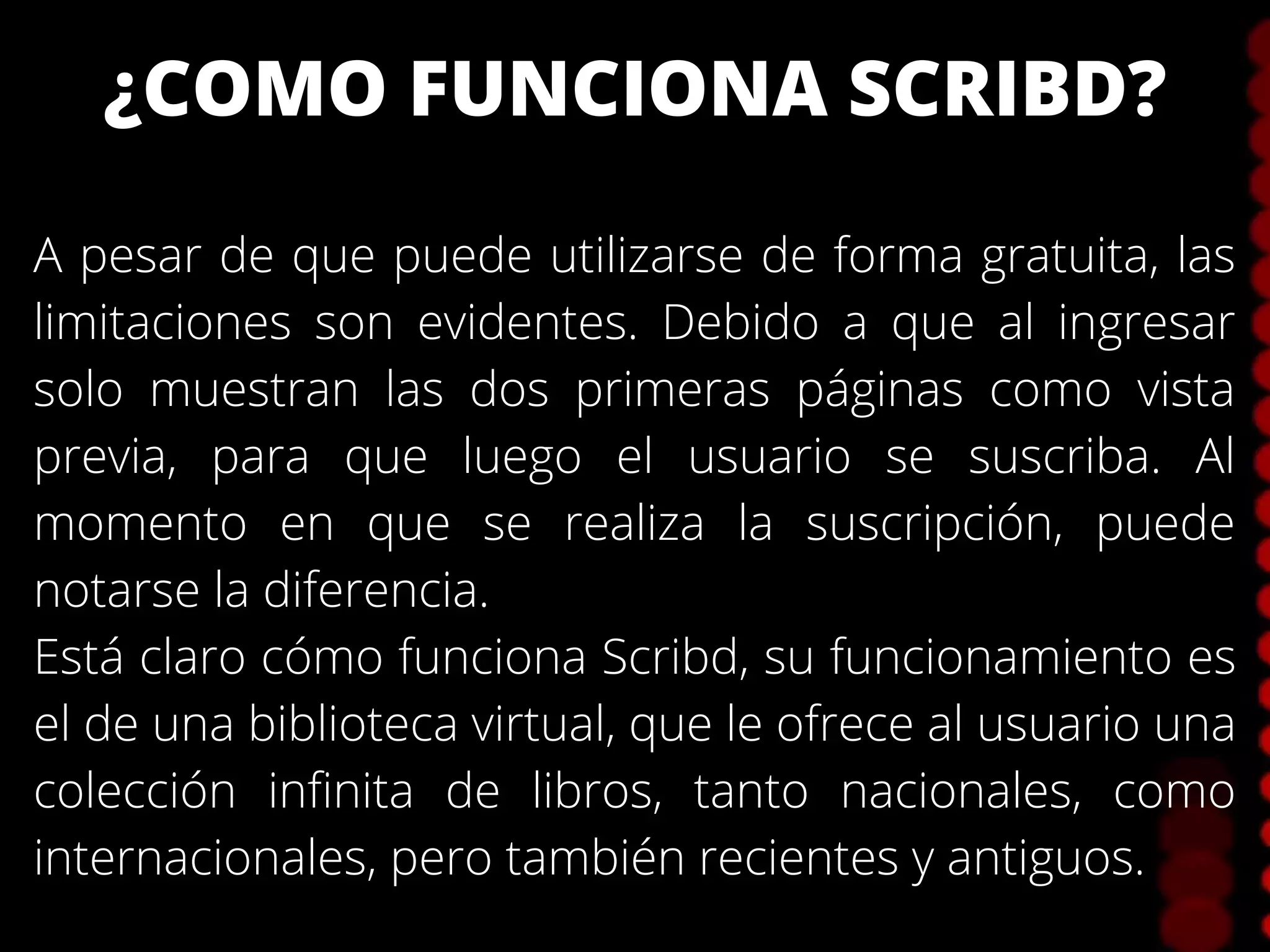 ¿COMO FUNCIONA SCRIBD?
A pesar de que puede utilizarse de forma gratuita, las
limitaciones son evidentes. Debido a que al ingresar
solo muestran las dos primeras páginas como vista
previa, para que luego el usuario se suscriba. Al
momento en que se realiza la suscripción, puede
notarse la diferencia.
Está claro cómo funciona Scribd, su funcionamiento es
el de una biblioteca virtual, que le ofrece al usuario una
colección infinita de libros, tanto nacionales, como
internacionales, pero también recientes y antiguos.
 