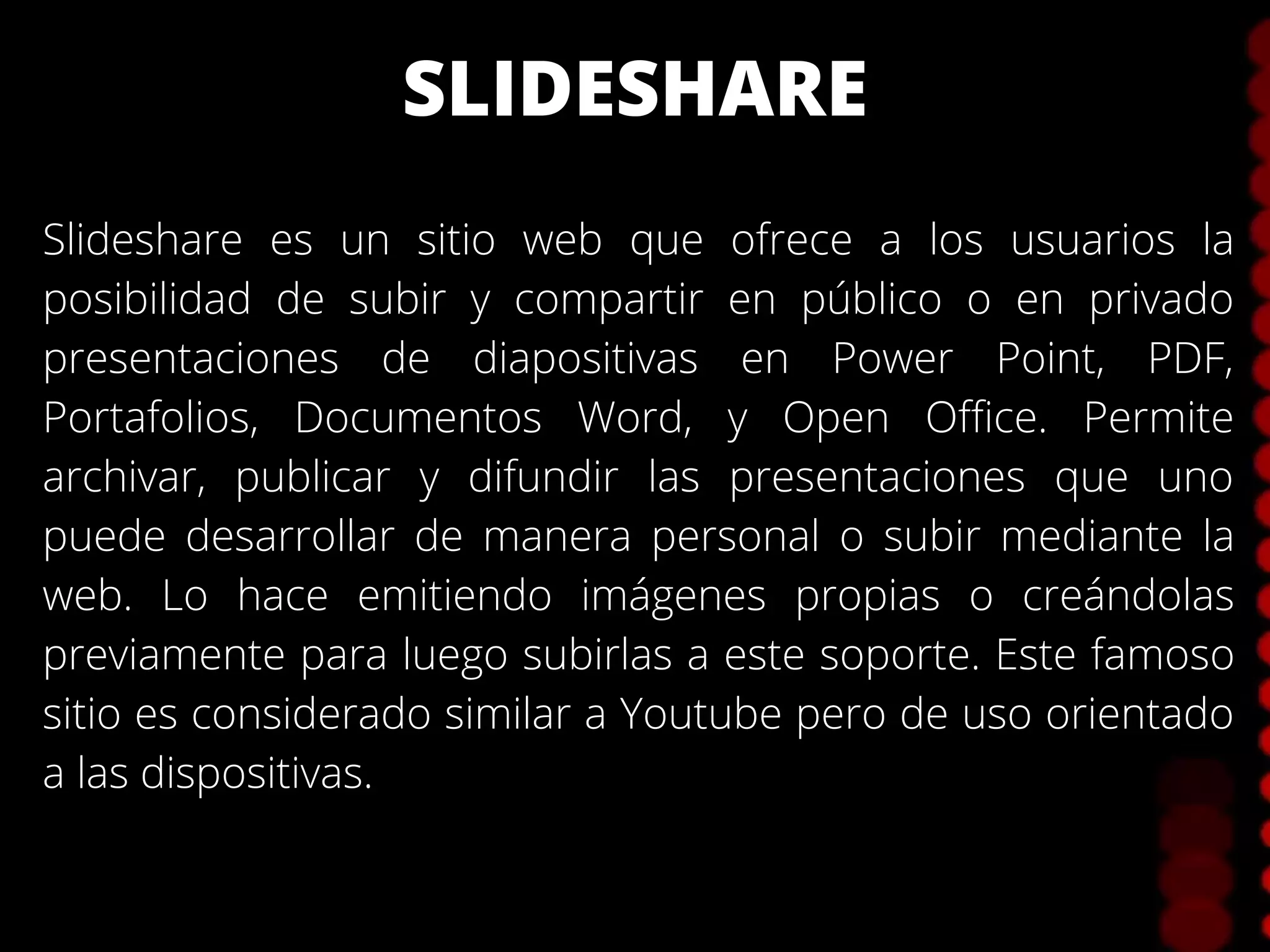 SLIDESHARE
Slideshare es un sitio web que ofrece a los usuarios la
posibilidad de subir y compartir en público o en privado
presentaciones de diapositivas en Power Point, PDF,
Portafolios, Documentos Word, y Open Office. Permite
archivar, publicar y difundir las presentaciones que uno
puede desarrollar de manera personal o subir mediante la
web. Lo hace emitiendo imágenes propias o creándolas
previamente para luego subirlas a este soporte. Este famoso
sitio es considerado similar a Youtube pero de uso orientado
a las dispositivas.
 