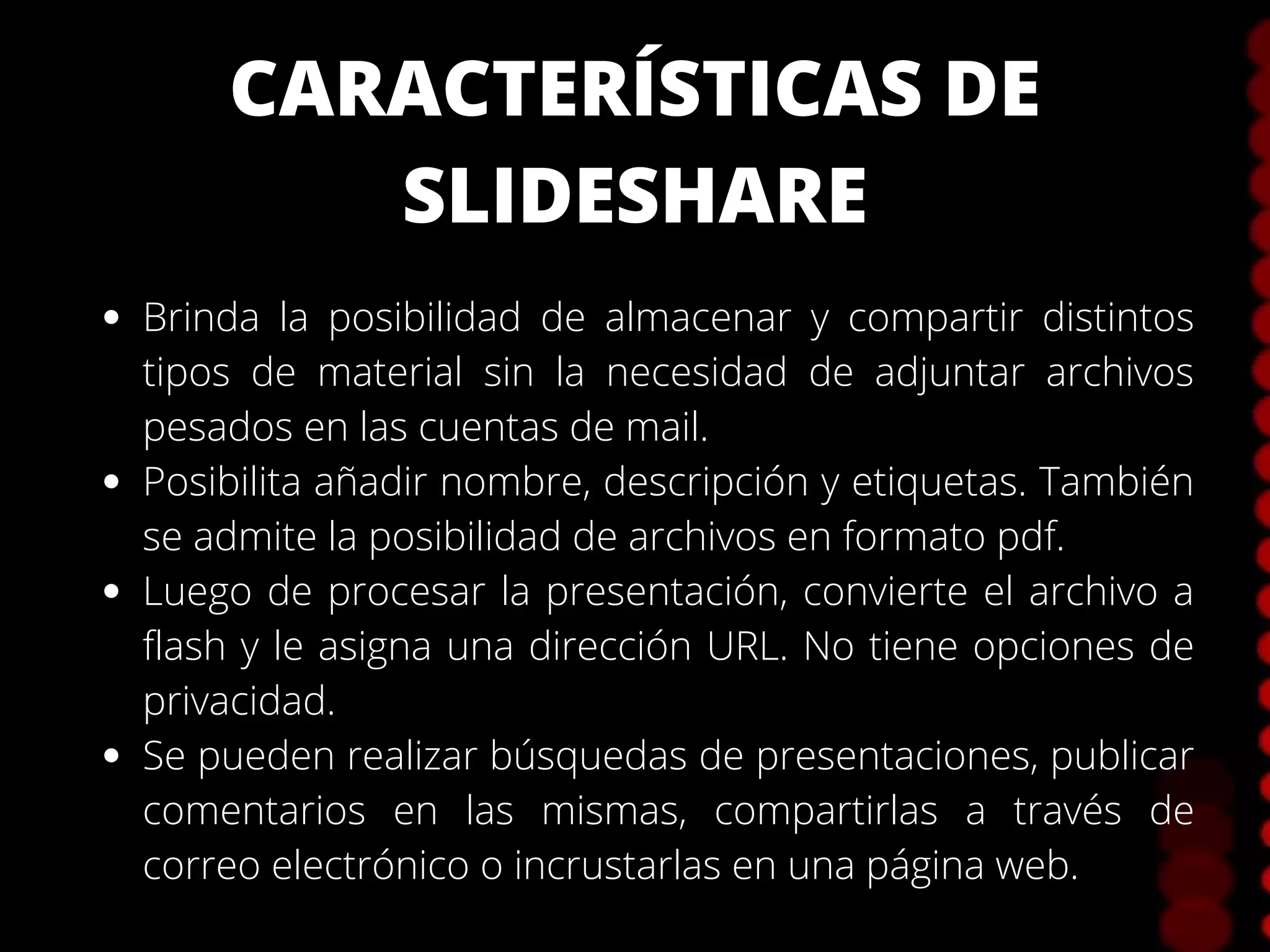 CARACTERÍSTICAS DE
SLIDESHARE
Brinda la posibilidad de almacenar y compartir distintos
tipos de material sin la necesidad de adjuntar archivos
pesados en las cuentas de mail.
Posibilita añadir nombre, descripción y etiquetas. También
se admite la posibilidad de archivos en formato pdf.
Luego de procesar la presentación, convierte el archivo a
flash y le asigna una dirección URL. No tiene opciones de
privacidad.
Se pueden realizar búsquedas de presentaciones, publicar
comentarios en las mismas, compartirlas a través de
correo electrónico o incrustarlas en una página web.
 