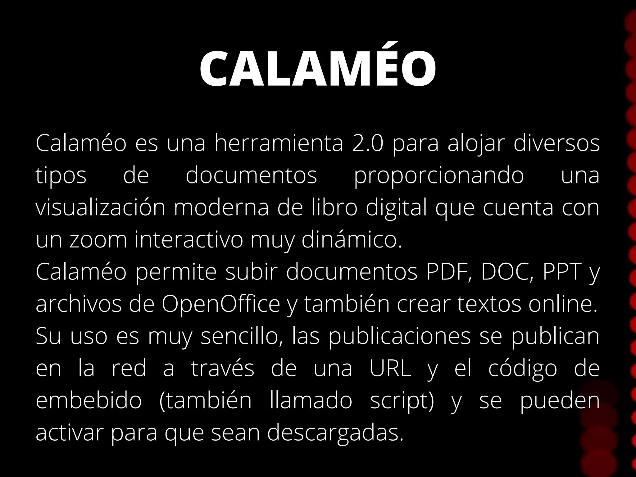 CALAMÉO
Calaméo es una herramienta 2.0 para alojar diversos
tipos de documentos proporcionando una
visualización moderna de libro digital que cuenta con
un zoom interactivo muy dinámico.
Calaméo permite subir documentos PDF, DOC, PPT y
archivos de OpenOffice y también crear textos online.
Su uso es muy sencillo, las publicaciones se publican
en la red a través de una URL y el código de
embebido (también llamado script) y se pueden
activar para que sean descargadas.
 