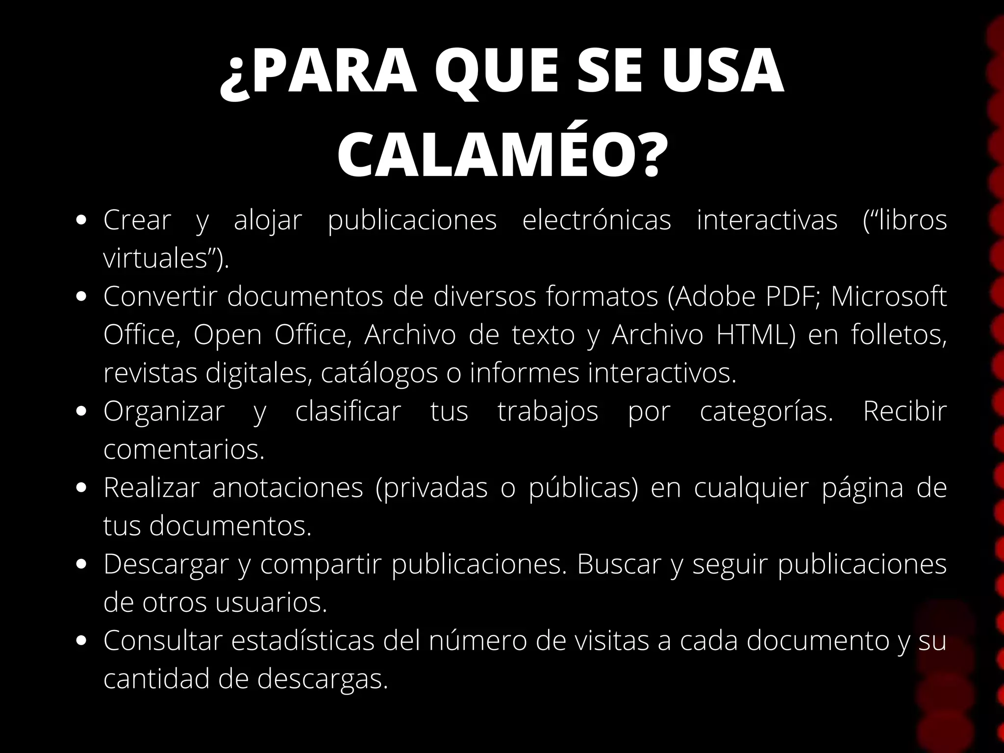 ¿PARA QUE SE USA
CALAMÉO?
Crear y alojar publicaciones electrónicas interactivas (“libros
virtuales”).
Convertir documentos de diversos formatos (Adobe PDF; Microsoft
Office, Open Office, Archivo de texto y Archivo HTML) en folletos,
revistas digitales, catálogos o informes interactivos.
Organizar y clasificar tus trabajos por categorías. Recibir
comentarios.
Realizar anotaciones (privadas o públicas) en cualquier página de
tus documentos.
Descargar y compartir publicaciones. Buscar y seguir publicaciones
de otros usuarios.
Consultar estadísticas del número de visitas a cada documento y su
cantidad de descargas.
 