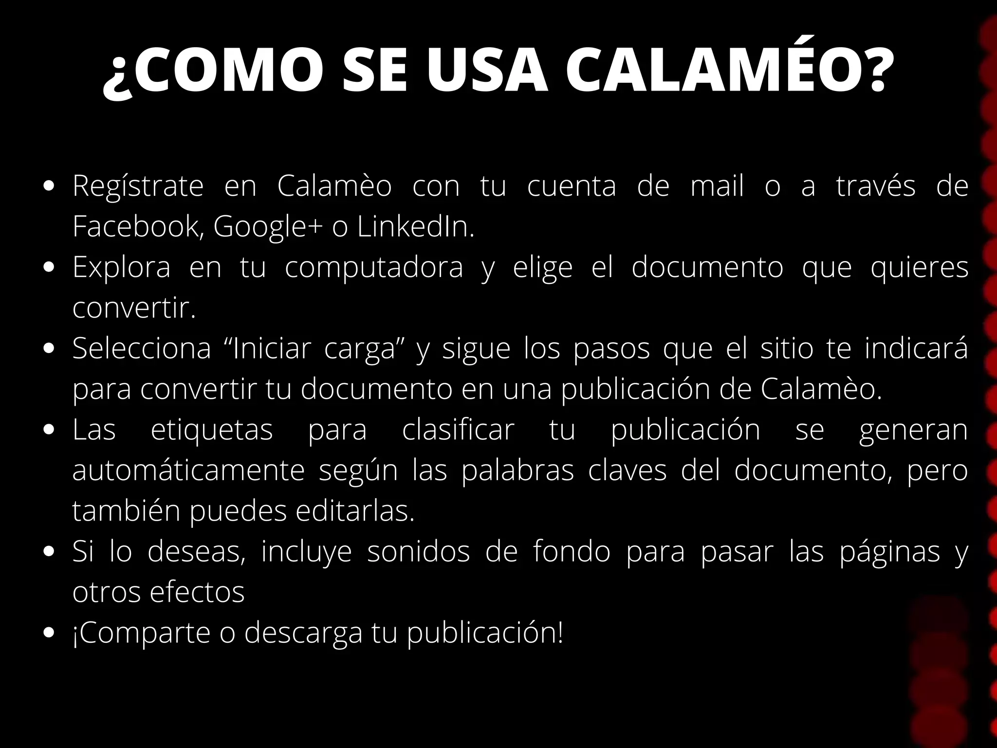 ¿COMO SE USA CALAMÉO?
Regístrate en Calamèo con tu cuenta de mail o a través de
Facebook, Google+ o LinkedIn.
Explora en tu computadora y elige el documento que quieres
convertir.
Selecciona “Iniciar carga” y sigue los pasos que el sitio te indicará
para convertir tu documento en una publicación de Calamèo.
Las etiquetas para clasificar tu publicación se generan
automáticamente según las palabras claves del documento, pero
también puedes editarlas.
Si lo deseas, incluye sonidos de fondo para pasar las páginas y
otros efectos
¡Comparte o descarga tu publicación!
 