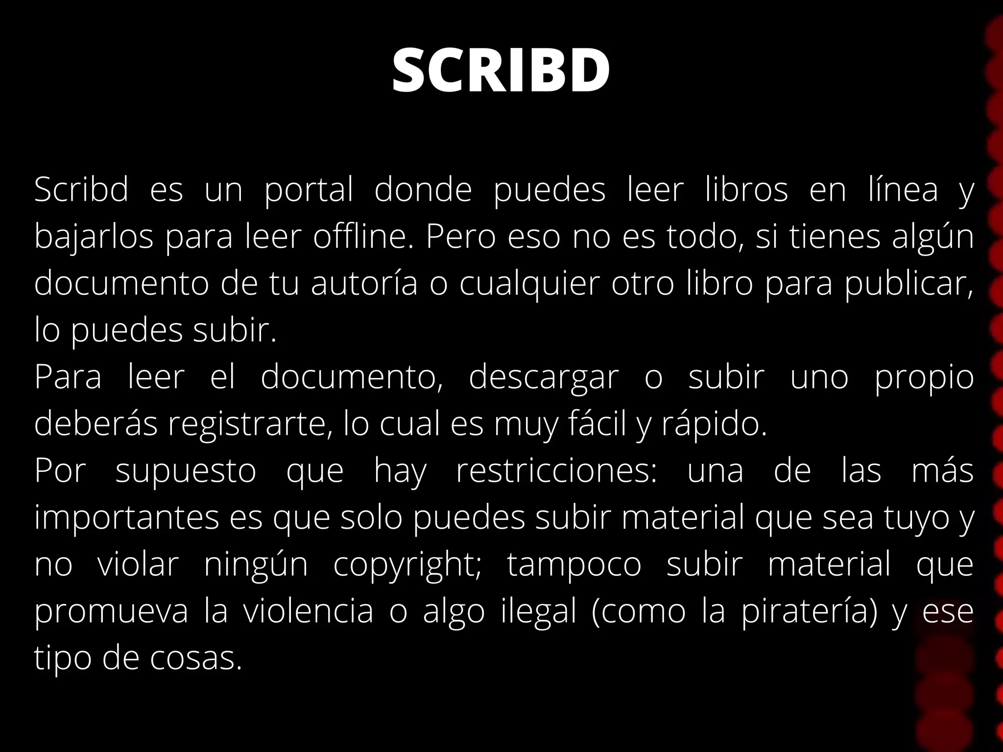 SCRIBD
Scribd es un portal donde puedes leer libros en línea y
bajarlos para leer offline. Pero eso no es todo, si tienes algún
documento de tu autoría o cualquier otro libro para publicar,
lo puedes subir.
Para leer el documento, descargar o subir uno propio
deberás registrarte, lo cual es muy fácil y rápido.
Por supuesto que hay restricciones: una de las más
importantes es que solo puedes subir material que sea tuyo y
no violar ningún copyright; tampoco subir material que
promueva la violencia o algo ilegal (como la piratería) y ese
tipo de cosas.
 