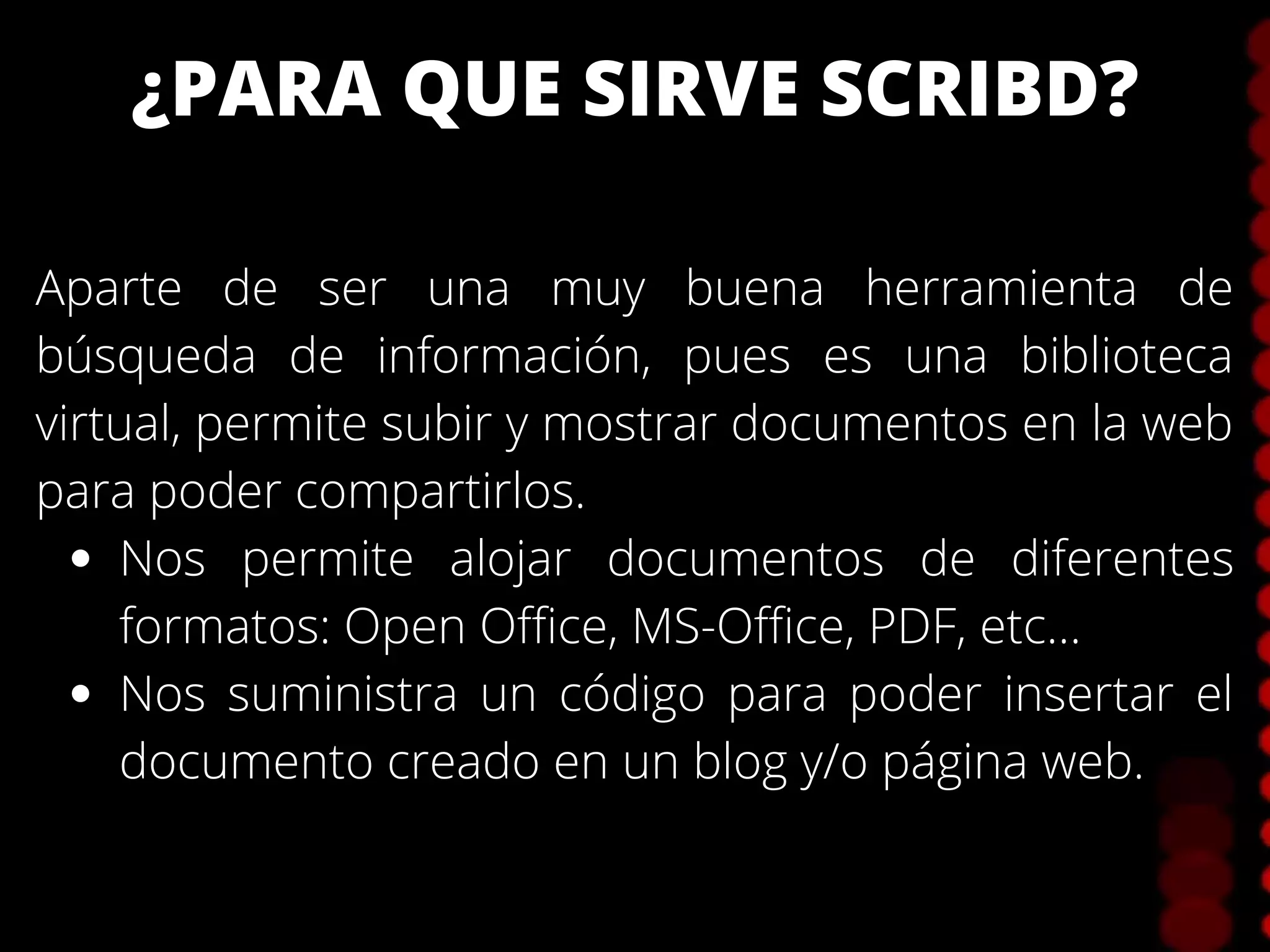 ¿PARA QUE SIRVE SCRIBD?
Nos permite alojar documentos de diferentes
formatos: Open Office, MS-Office, PDF, etc...
Nos suministra un código para poder insertar el
documento creado en un blog y/o página web.
Aparte de ser una muy buena herramienta de
búsqueda de información, pues es una biblioteca
virtual, permite subir y mostrar documentos en la web
para poder compartirlos.
 