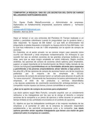 COMPARTIR LA RIQUEZA: UNO DE LOS SECRETOS DEL ÉXITO DE VARIOS
MILLONARIOS NORTEAMERICANOS
Por: Oguier Puello Mejía/Economista y Administrador de empresas.
Diplomados en fortalecimiento empresarial, economía solidaria y formación
política.
oguierpuello2015@hotmail.com
Medellín, Abril de 2018
Hace un tiempo ví en una entrevista del Periódico El Tiempo realizada a un
político y periodista colombiano cuando le preguntaban que le gustaría tener y
este respondió: “la riqueza de Bill Gates”. Lo que faltó al entrevistador fué
preguntarle si estaba dispuesto a compartir su riqueza como lo hizo Bill Gates con
lo cual hizo millonarios a más de 1.000 empleados con la opción de compra de
acciones.
En Colombia, en el sector privado, no se conoce ningún caso parecido como
ocurrió con Microsoft y otras empresas norteamericanas. En Antioquia lo que
sucedió fué que se vendían acciones de las grandes empresas textileras y de
otras, pero que se sepa ningún empleado se volvió millonario. Según muchos
analistas, las opciones de compra de acciones (stock options) para empleados,
jugaron un papel importante en la transformación de Silicon Valley (templo de las
nuevas tecnologías) convirtiéndose en un formidable aliciente para superarse
y permitiendo a los jóvenes emprendedores atraer talento a bajo precio. En
los años 80 y 90 las opciones de compra de acciones fueron uno de los incentivos
preferidos por la mayoría de las empresas de EE.UU.
Las opciones de compra de acciones fueron un señuelo para alcanzar el sueño de
"la nueva economía". Obviamente les favorecieron la buena administración de las
empresas, el éxito de los productos y servicios desarrollados
y las épocas posteriores de crecimiento económico.Sin embargo,también se ha
compartido mucha riqueza con bonos y bonos convertibles en acciones.
¿Qué es la opción de compra de acciones para empleados?
Las stock options según Marc Fortuño, consultor español, son un complemento
retributivo a los trabajadores por los que se le otorga el derecho a comprar
acciones de la compañía a un precio de ejercicio o strike durante un periodo de
tiempo limitado en las cantidades enunciadas en el contrato de opciones.
EL objetivo es que los trabajadores contribuyan a los mejores resultados de las
empresas y al aumentar el valor de la empresa la cotización responderá
paralelamente y les permitirá enriquecerse junto a la compañía. Las stock
options permiten atraer aquellos trabajadores que tienen una visión de gran
potencial sobre la empresa en cuestión.
 