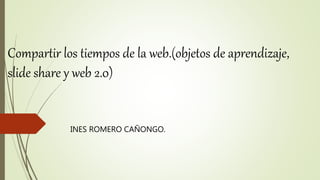 Compartir los tiempos de la web.(objetos de aprendizaje,
slide share y web 2.0)
INES ROMERO CAÑONGO.
 