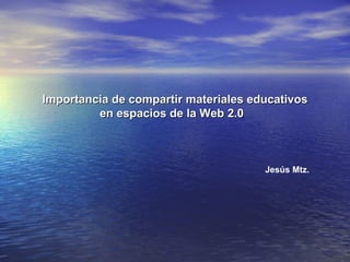 Importancia de compartir materiales educativos en espacios de la Web 2.0   Jesús Mtz. 