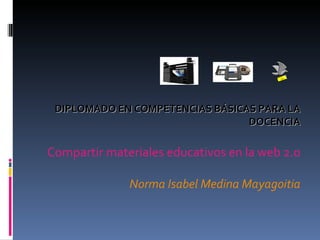DIPLOMADO EN COMPETENCIAS BÁSICAS PARA LA DOCENCIA Compartir materiales educativos en la web 2.0 Norma Isabel Medina Mayagoitia 