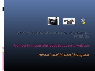 DIPLOMADO EN COMPETENCIAS BÁSICAS PARA LADIPLOMADO EN COMPETENCIAS BÁSICAS PARA LA
DOCENCIADOCENCIA
Compartir materiales educativos en la web 2.0
Norma Isabel Medina Mayagoitia
 