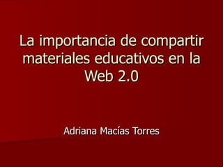 La importancia de compartir materiales educativos en la Web 2.0 Adriana Macías Torres 