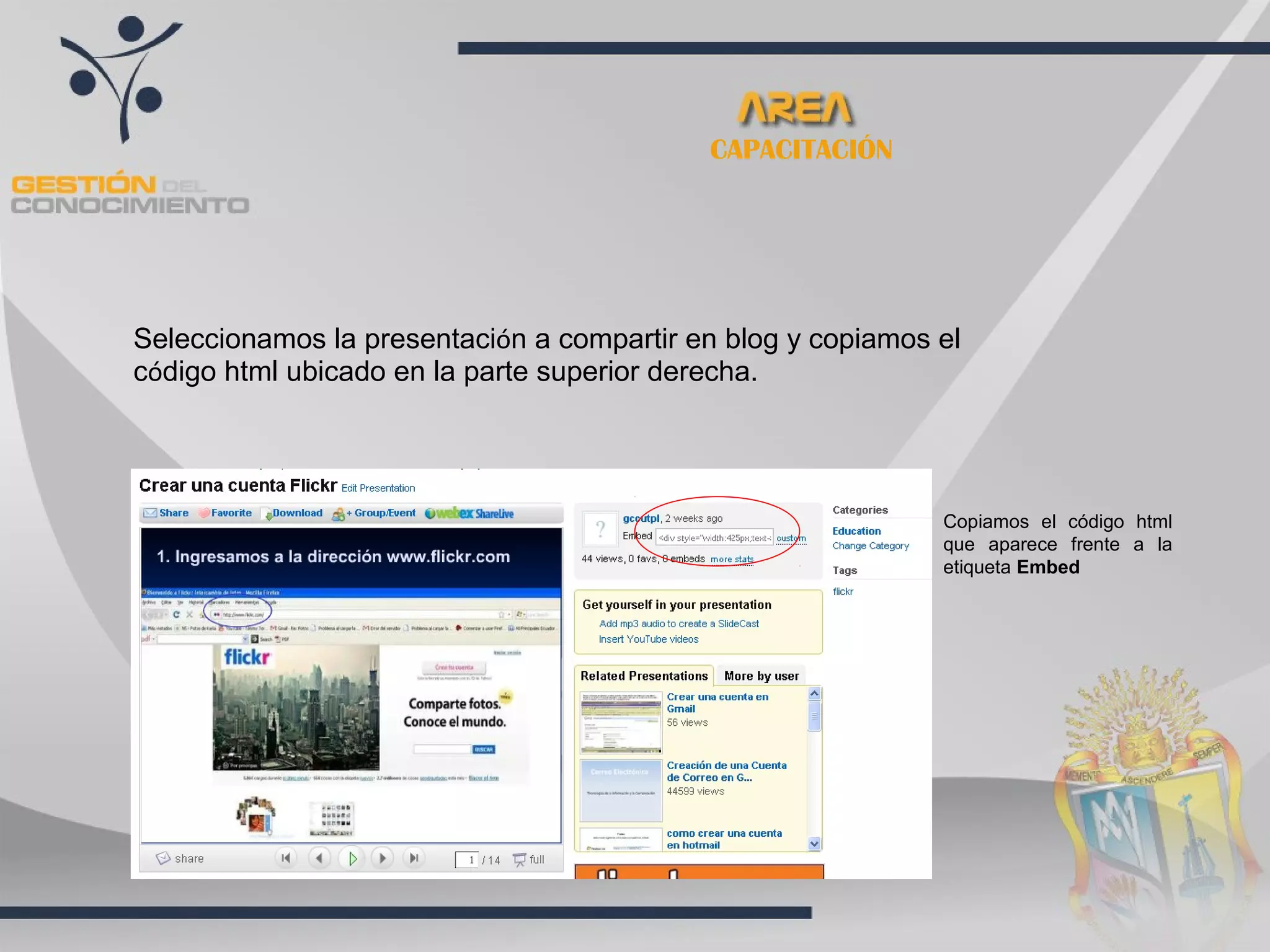 CAPACITACIÓN




Seleccionamos la presentación a compartir en blog y copiamos el
código html ubicado en la parte superior derecha.




                                                             Copiamos el código html
                                                             que aparece frente a la
                                                             etiqueta Embed
 