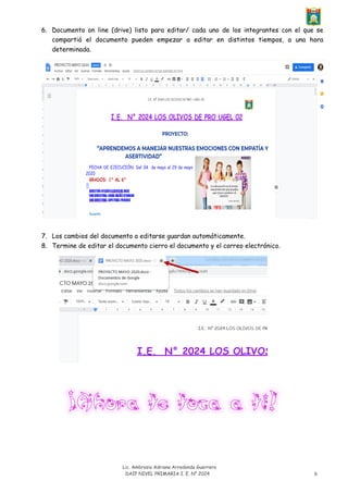 Lic. Ambrosia Adriana Arredondo Guerrero
DAIP NIVEL PRIMARIA I. E. N° 2024 6
6. Documento on line (drive) listo para editar/ cada uno de los integrantes con el que se
compartió el documento pueden empezar a editar en distintos tiempos, a una hora
determinada.
7. Los cambios del documento a editarse guardan automáticamente.
8. Termine de editar el documento cierro el documento y el correo electrónico.
 