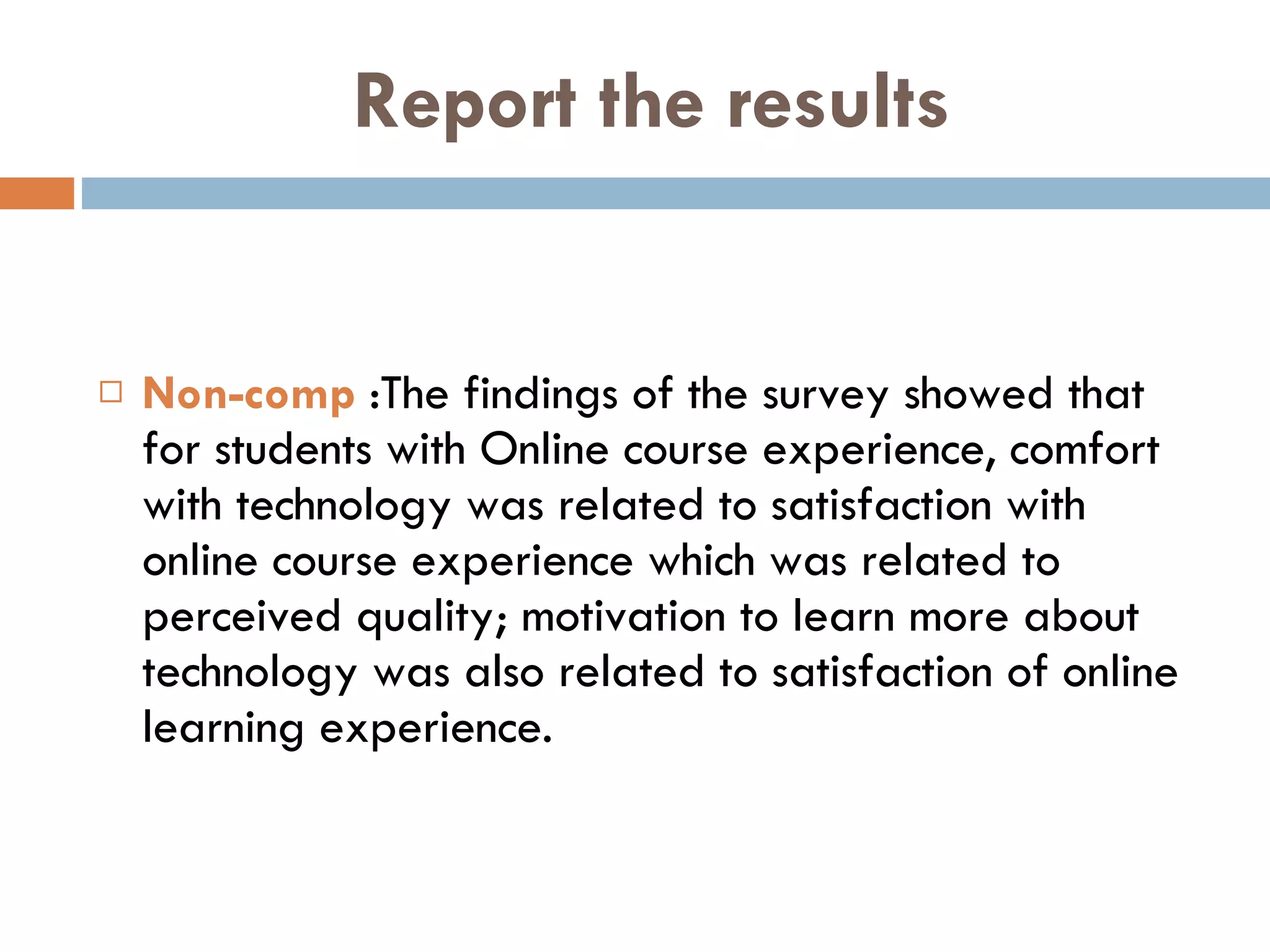 Report the results Non-comp  :The findings of the survey showed that for students with Online course experience, comfort with technology was related to satisfaction with online course experience which was related to perceived quality; motivation to learn more about technology was also related to satisfaction of online learning experience.  
