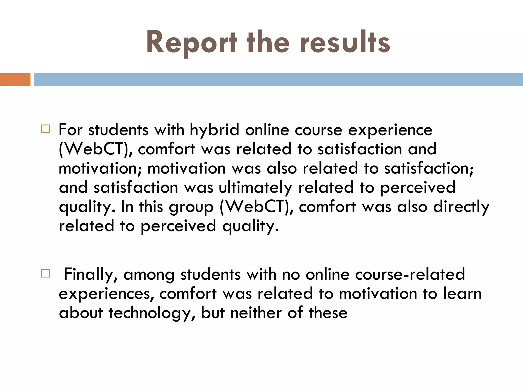 Report the results For students with hybrid online course experience (WebCT), comfort was related to satisfaction and motivation; motivation was also related to satisfaction; and satisfaction was ultimately related to perceived quality. In this group (WebCT), comfort was also directly related to perceived quality. Finally, among students with no online course-related experiences, comfort was related to motivation to learn about technology, but neither of these  