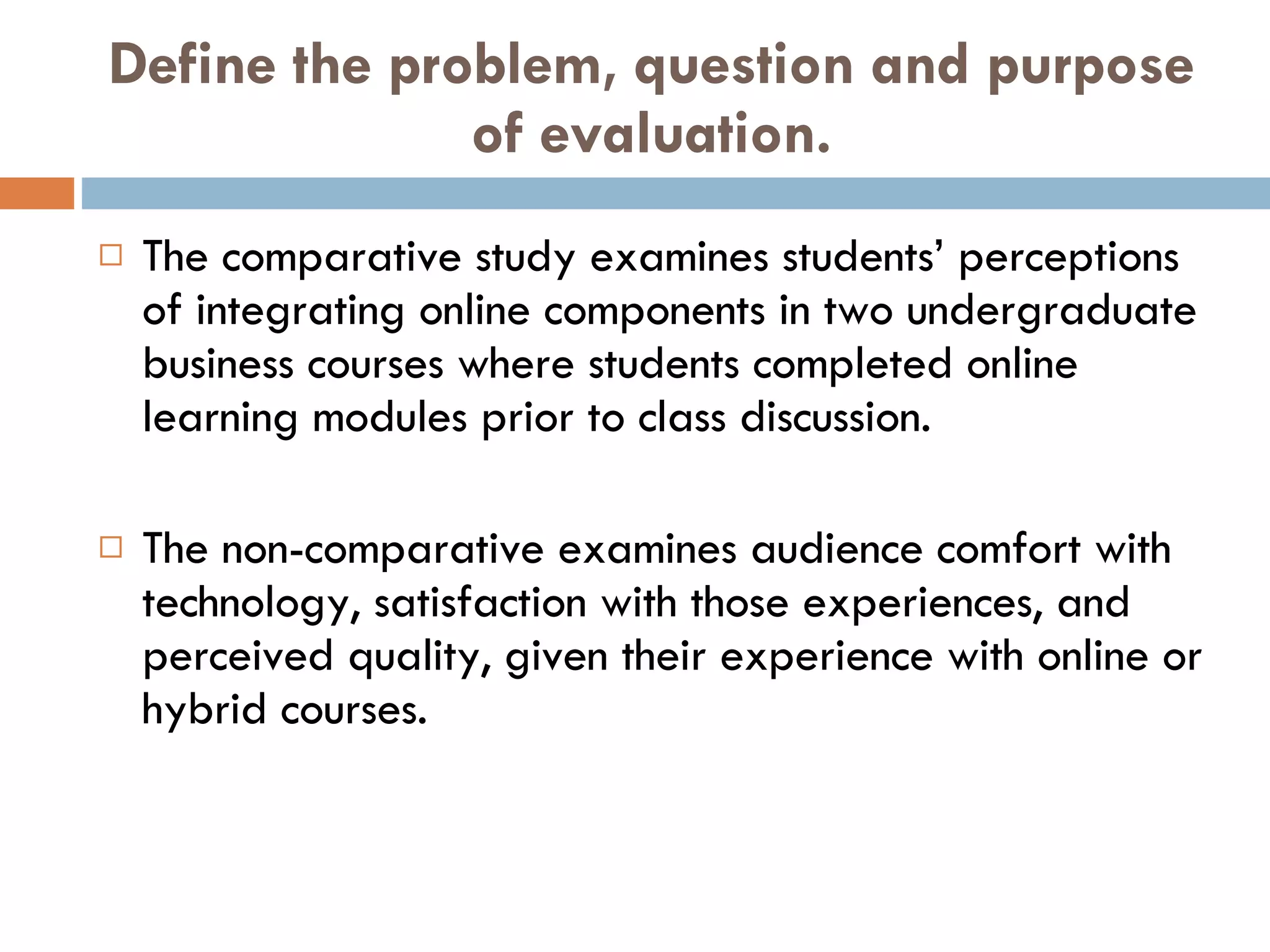 Define the problem, question and purpose of evaluation. The comparative study examines students’ perceptions of integrating online components in two undergraduate business courses where students completed online learning modules prior to class discussion.  The non-comparative examines audience comfort with technology, satisfaction with those experiences, and perceived quality, given their experience with online or hybrid courses. 