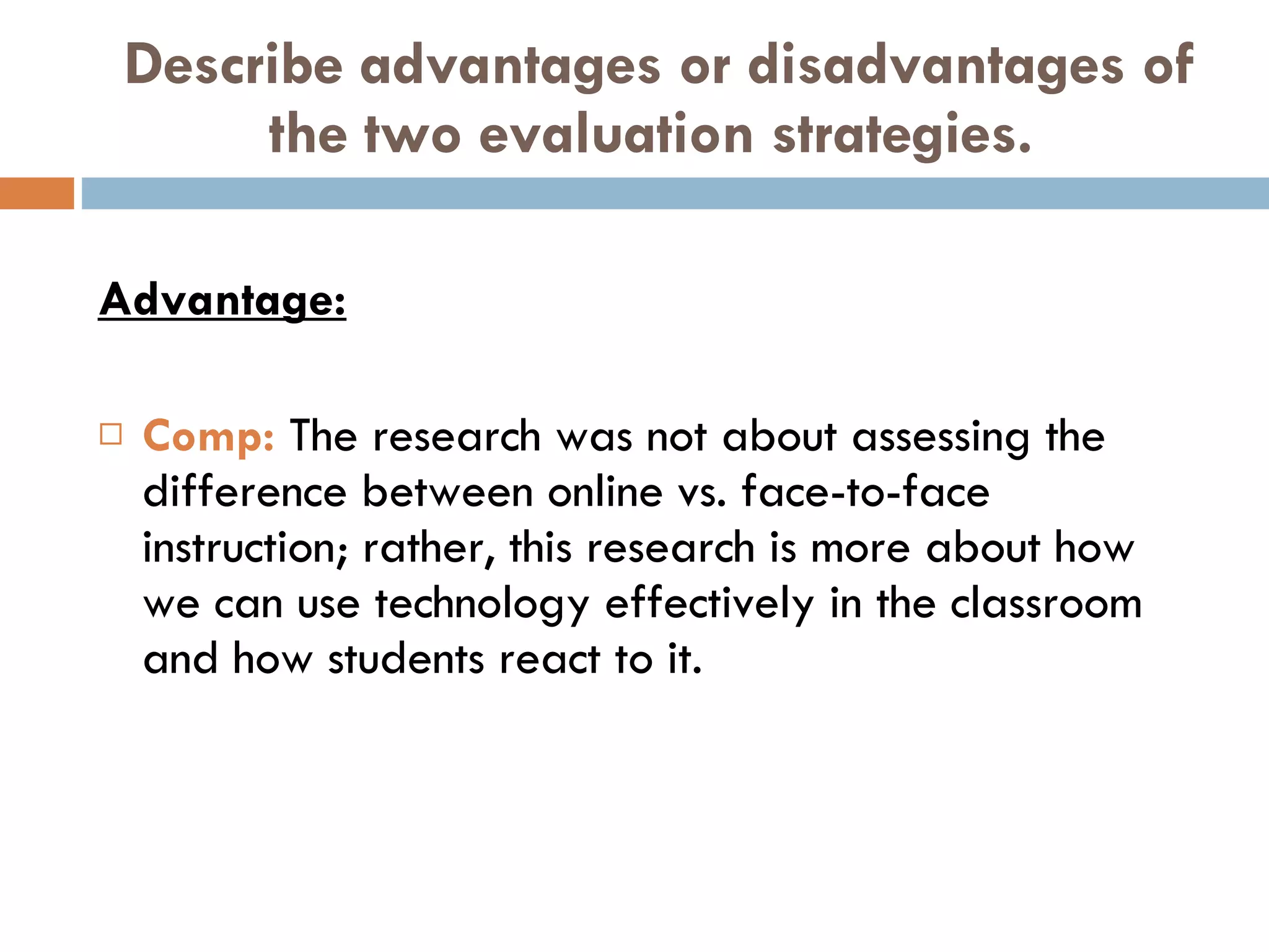 Describe advantages or disadvantages of the two evaluation strategies. Advantage: Comp:  The research was not about assessing the difference between online vs. face-to-face instruction; rather, this research is more about how we can use technology effectively in the classroom and how students react to it. 