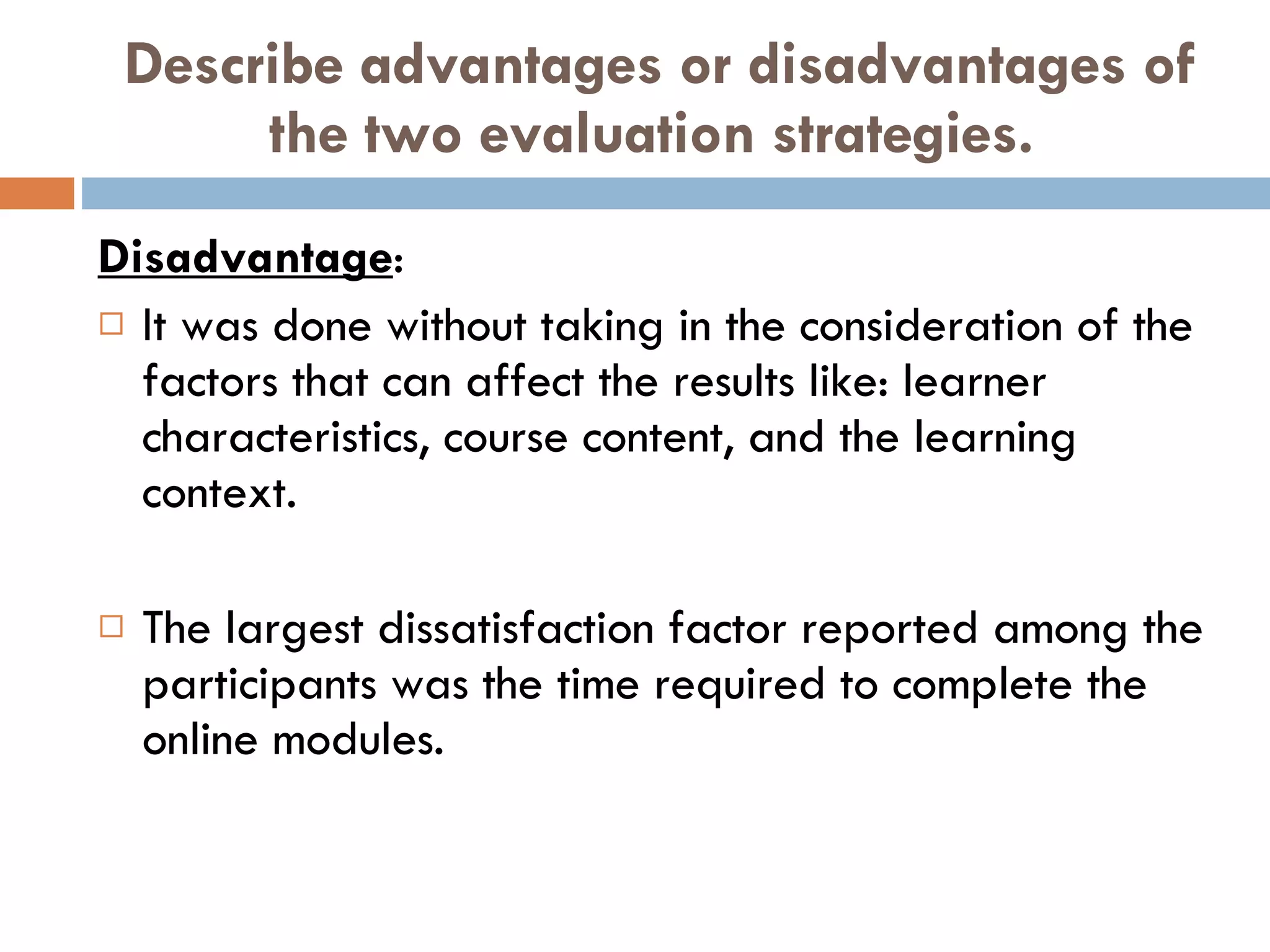 Describe advantages or disadvantages of the two evaluation strategies. Disadvantage : It was done without taking in the consideration of the factors that can affect the results like: learner characteristics, course content, and the learning context.  The largest dissatisfaction factor reported among the participants was the time required to complete the online modules. 