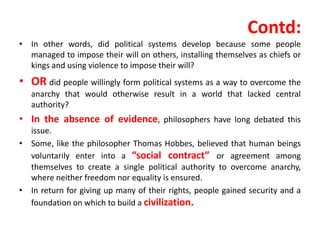 Contd:
• In other words, did political systems develop because some people
managed to impose their will on others, installing themselves as chiefs or
kings and using violence to impose their will?
• OR did people willingly form political systems as a way to overcome the
anarchy that would otherwise result in a world that lacked central
authority?
• In the absence of evidence, philosophers have long debated this
issue.
• Some, like the philosopher Thomas Hobbes, believed that human beings
voluntarily enter into a “social contract” or agreement among
themselves to create a single political authority to overcome anarchy,
where neither freedom nor equality is ensured.
• In return for giving up many of their rights, people gained security and a
foundation on which to build a civilization.
 