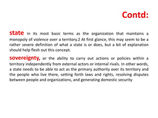 Contd:
state in its most basic terms as the organization that maintains a
monopoly of violence over a territory.2 At first glance, this may seem to be a
rather severe definition of what a state is or does, but a bit of explanation
should help flesh out this concept.
sovereignty, or the ability to carry out actions or policies within a
territory independently from external actors or internal rivals. In other words,
a state needs to be able to act as the primary authority over its territory and
the people who live there, setting forth laws and rights, resolving disputes
between people and organizations, and generating domestic security
 