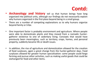 Contd:
• Archaeology and history tell us that human beings have long
organized into political units, although our findings do not necessarily explain
why humans organized in the first place beyond being in a small group.
• There are a number of competing explanations as to why humans organize
beyond family or tribe.
• One important factor is probably environment and agriculture. Where people
were able to domesticate plants and they moved from a nomadic hunter-
gatherer existence to one of sedentary living. Concepts that would have
previously been meaningless, such as territory, crops, homes, and personal
property, suddenly became life or death issues.
• In addition, the rise of agriculture and domestication allowed for the creation
of food surpluses, again a great change from the hunter-gatherer days. Food
surpluses allowed for greater human specialization: some people could forgo
farming and pursue other activities, such as making useful goods that could be
exchanged for food and other items.
 