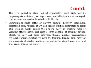 Contd:
• This time period is when political organization most likely had its
beginning. As societies grow larger, more specialized, and more unequal,
they require new mechanisms to handle disputes.
• Organizations could settle or prevent disputes between individuals,
generating early notions of law and justice. Political organizations could
also establish rights, punish those found guilty of breaking rules or
violating others’ rights, and raise a force capable of resisting outside
attack. To carry out these activities, though, political organizations
required revenue, creating the need for taxation. Clearly, then, many of
the elements of modern politics emerged in the distant past, over and
over again, around the world.
 