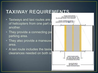 • Taxiways and taxi routes are provided for the movement
of helicopters from one part of a landing facility to
another.
• They provide a connecting path between the FATO and a
parking area.
• They also provide a maneuvering aisle within the parking
area.
• A taxi route includes the taxiway plus the appropriate
clearances needed on both sides.
 
