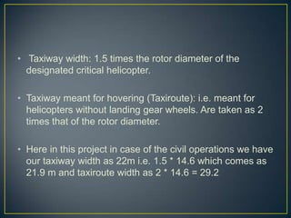 • Taxiway width: 1.5 times the rotor diameter of the
designated critical helicopter.
• Taxiway meant for hovering (Taxiroute): i.e. meant for
helicopters without landing gear wheels. Are taken as 2
times that of the rotor diameter.
• Here in this project in case of the civil operations we have
our taxiway width as 22m i.e. 1.5 * 14.6 which comes as
21.9 m and taxiroute width as 2 * 14.6 = 29.2
 