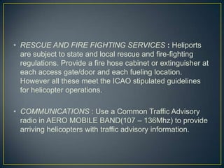 • RESCUE AND FIRE FIGHTING SERVICES : Heliports
are subject to state and local rescue and fire-fighting
regulations. Provide a fire hose cabinet or extinguisher at
each access gate/door and each fueling location.
However all these meet the ICAO stipulated guidelines
for helicopter operations.
• COMMUNICATIONS : Use a Common Traffic Advisory
radio in AERO MOBILE BAND(107 – 136Mhz) to provide
arriving helicopters with traffic advisory information.
 