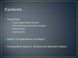 • Visual Aids
• Visual Glide Slope Indicator
• Helicopter Approach Path Indicator
• Marking Aids
• Lighting Aids
• Safety Considerations at heliport
• Comparative study of Surface and elevated heliport
 