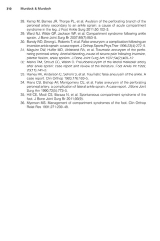 310   Murdock  Murdoch



      28. Kemp M, Barnes JR, Thorpe PL, et al. Avulsion of the perforating branch of the
          peroneal artery secondary to an ankle sprain: a cause of acute compartment
          syndrome in the leg. J Foot Ankle Surg 2011;50:102–3.
      29. Ward NJ, Wilde GP, Jackson WF, et al. Compartment syndrome following ankle
          sprain. J Bone Joint Surg Br 2007;89(7):953–5.
      30. Bandy WD, Strong L, Roberts T, et al. False aneurysm: a complication following an
          inversion ankle sprain: a case report. J Orthop Sports Phys Ther 1996;23(4):272–9.
      31. Maguire DW, Huffer MD, Ahlstrand RA, et al. Traumatic aneurysm of the perfo-
          rating peroneal artery. Arterial bleeding–cause of severe pain following inversion,
          plantar flexion, ankle sprains. J Bone Joint Surg Am 1972;54(2):409–12.
      32. Marks RM, Stroud CC, Walsh D. Pseudoaneurysm of the lateral malleolar artery
          after ankle sprain: case report and review of the literature. Foot Ankle Int 1999;
          20(11):741–3.
      33. Rainey RK, Anderson C, Sehorn S, et al. Traumatic false aneurysm of the ankle. A
          case report. Clin Orthop 1983;176:163–5.
      34. Rians CB, Bishop AF, Montgomery CE, et al. False aneurysm of the perforating
          peroneal artery: a complication of lateral ankle sprain. A case report. J Bone Joint
          Surg Am 1990;72(5):773–5.
      35. Hill CE, Modi CS, Baraza N, et al. Spontaneous compartment syndrome of the
          foot. J Bone Joint Surg Br 2011;93(9).
      36. Myerson MS. Management of compartment syndromes of the foot. Clin Orthop
          Relat Res 1991;271:239–48.
 