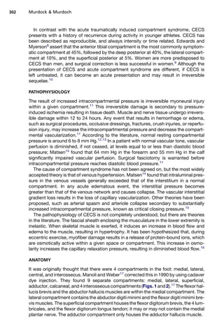 302   Murdock  Murdoch



         In contrast with the acute traumatically induced compartment syndrome, CECS
      presents with a history of recurrence during activity in younger athletes. CECS has
      been described as reproducible, and always intensity or time related. Edwards and
      Myerson8 assert that the anterior tibial compartment is the most commonly symptom-
      atic compartment at 45%, followed by the deep posterior at 40%, the lateral compart-
      ment at 10%, and the superficial posterior at 5%. Women are more predisposed to
      CECS than men, and surgical correction is less successful in women.9 Although the
      presentation of CECS and acute compartment syndrome are different, if CECS is
      left untreated, it can become an acute presentation and may result in irreversible
      sequelae.10

      PATHOPHYSIOLOGY

      The result of increased intracompartmental pressure is irreversible myoneural injury
      within a given compartment.11 This irreversible damage is secondary to pressure-
      induced ischemia resulting in tissue death. Muscle and nerve tissue undergo irrevers-
      ible damage within 12 to 24 hours. Any event that results in hemorrhage or edema,
      such as surgical procedures, occlusive dressings, fractures, crush injuries, or reperfu-
      sion injury, may increase the intracompartmental pressure and decrease the compart-
      mental vascularization.11 According to the literature, normal resting compartmental
      pressure is around 6 to 8 mm Hg.12,13 In a patient with normal vascular tone, vascular
      perfusion is diminished, if not ceased, at levels equal to or less than diastolic blood
      pressure; Matsen14 found that 64 mm Hg in the forearm and 55 mm Hg in the calf
      significantly impaired vascular perfusion. Surgical fasciotomy is warranted before
      intracompartmental pressure reaches diastolic blood pressure.11
         The cause of compartment syndrome has not been agreed on, but the most widely
      accepted theory is that of venous hypertension. Matsen14 found that intraluminal pres-
      sure in the venous vessels generally exceeded that of the interstitium in a normal
      compartment. In any acute edematous event, the interstitial pressure becomes
      greater than that of the venous network and causes collapse. The vascular interstitial
      gradient loss results in the loss of capillary vascularization. Other theories have been
      proposed, such as arterial spasm and arteriole collapse secondary to substantially
      increased intracompartmental pressure, known as critical closing pressure.15
         The pathophysiology of CECS is not completely understood, but there are theories
      in the literature. The fascial sheath enclosing the musculature in the lower extremity is
      inelastic. When skeletal muscle is exerted, it induces an increase in blood flow and
      edema to the muscle, resulting in hypertrophy. It has been hypothesized that, during
      eccentric exercise, myofiber damage results in a release of protein-bound ions, which
      are osmotically active within a given space or compartment. This increase in osmo-
      larity increases the capillary relaxation pressure, resulting in diminished blood flow.16

      ANATOMY

      It was originally thought that there were 4 compartments in the foot: medial, lateral,
      central, and interosseous. Manoli and Weber17 corrected this in 1990 by using cadaver
      dye injection. They found 9 separate compartments: medial, lateral, superficial,
      adductor, calcaneal, and 4 interosseous compartments (Figs. 1 and 2).17 The flexor hal-
      lucis brevis and the abductor hallucis muscles are within the medial compartment. The
      lateral compartment contains the abductor digiti minimi and the flexor digiti minimi bre-
      vis muscles. The superficial compartment houses the flexor digitorum brevis, the 4 lum-
      bricales, and the flexor digitorum longus tendon; it may or may not contain the medial
      plantar nerve. The adductor compartment only houses the adductor hallucis muscle.
 