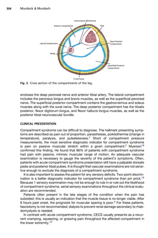 304   Murdock  Murdoch




      Fig. 3. Cross section of the compartments of the leg.



      encloses the deep peroneal nerve and anterior tibial artery. The lateral compartment
      includes the peroneus longus and brevis muscles, as well as the superficial peroneal
      nerve. The superficial posterior compartment contains the gastrocnemius and soleus
      muscles along with the sural nerve. The deep posterior compartment has the tibialis
      posterior, flexor digitorum longus, and flexor hallucis longus muscles, as well as the
      posterior tibial neurovascular bundle.

      CLINICAL PRESENTATION

      Compartment syndrome can be difficult to diagnose. The hallmark presenting symp-
      toms are described as pain out of proportion, parasthesias, poikilothermia (change in
      temperature), paralysis, and pulselessness.2 Short of compartment pressure
      measurements, the most sensitive diagnostic indicator for compartment syndrome
      is pain on passive muscular stretch within a given compartment.2 Myerson18
      confirmed this finding. He found that 86% of patients with compartment syndrome
      had pain with passive, intrinsic muscular range of motion. An adequate vascular
      examination is necessary to gauge the severity of the patient’s symptoms. Often,
      patients with acute compartment syndrome presentation still have a palpable dorsalis
      pedis and posterior tibial pulses. It is thought that vascular examinations are not sensi-
      tive enough to exclude the diagnosis of a compartment syndrome.
         It is also important to assess the patient for any sensory deficits. Two-point discrim-
      ination is a better diagnostic indicator for compartment syndrome than pin prick.18
      Because 1 sensory examination may not be enough to rule in or rule out the likelihood
      of compartment syndrome, serial sensory examinations throughout the clinical evalu-
      ation are recommended.
         Patients often present in the late stages of the condition when the pain has
      subsided; this is usually an indication that the muscle tissue is no longer viable. After
      6 hours past onset, the prognosis for muscular sparing is poor.5 For these patients,
      fasciotomy is not recommended; dialysis to prevent renal damage secondary to rhab-
      domyolysis is needed.
         In contrast with acute compartment syndrome, CECS usually presents as a recur-
      rent cramping, squeezing, or gnawing pain throughout the affected compartment in
      the lower extremity.19
 