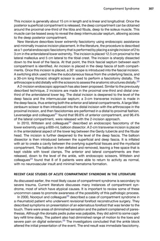 Compartment Syndrome          307



This incision is generally about 15 cm in length and is linear and longitudinal. Once the
posterior superficial compartment is released, the deep compartment can be obtained
around the proximal one-third of the tibia and fibula, deep to the soleus muscle. This
muscle can be teased away to reveal the deep intermuscular septum, allowing access
to the deep posterior compartment.
   New literature describes lower extremity fasciotomy using endoscopic assistance
and minimally invasive incision placement. In the literature, the procedure is described
as a 1-portal endoscopic fasciotomy that is performed by placing a single incision of 2 to
3 cm in the anterolateral lower extremity. The incision is placed 12.5 cm proximal to the
lateral malleolus and 5 cm lateral to the tibial crest. The incision is sharply dissected
down to the level of the fascia. At that point, the thick fascial septum between each
compartment is identified. An incision is placed in the deep fascia of both compart-
ments. Once this incision is placed, a 30 scope is introduced into the fascial incision.
A switching stick used to free the subcutaneous tissue from the underlying fascia, and
a 30-cm long thoracic straight scissor is used to perform a fasciotomy distally. The
arthroscope is slid distally with the scissors to assess the anatomic structures distally.23
   A 2-incision endoscopic approach has also been proposed. Similar to the previously
described technique, 2 incisions are made in the proximal one-third and distal one-
third of the anterolateral lower leg. The distal incision is deepened to the level of the
deep fascia and the intermuscular septum; a 3-cm transverse incision is made in
the deep fascia, thus entering both the anterior and lateral compartments. A large Met-
zenbaum scissor is then introduced into the distal incision with the arthroscope in the
proximal incision, and then fasciotomies are performed in a distal to proximal fashion.
Leversedge and colleagues21 found that 99.8% of anterior compartment, and 96.4%
of the lateral compartment, were released with the 2-incision approach.
   In 2010, Wittstein and colleagues24 described an endoscopic fasciotomy of the
lower extremity using a 600-mL balloon dissector. A 2-cm transverse incision is placed
in the anterolateral aspect of the lower leg between the Gerdy tubercle and the fibular
head. The incision is further deepened to the level of the deep fascia. The balloon
dissector is then introduced between the superficial and deep fascia. It is inflated
with air to create a cavity between the overlying superficial tissues and the myofacial
compartment. The balloon is then deflated and removed, leaving a free space that is
kept visible with towel clamps. The anterior and lateral compartments are then
released, down to the level of the ankle, with endoscopic scissors. Wittstein and
colleagues24 found that 8 of 9 patients were able to return to activity as normal,
with no neurovascular insult and minimal hematoma formation.


RECENT CASE STUDIES OF ACUTE COMPARTMENT SYNDROME IN THE LITERATURE

As discussed earlier, the most likely cause of compartment syndrome is secondary to
severe trauma. Current literature discusses many instances of compartment syn-
drome, most of which have atypical causes. It is important to review some of these
uncommon cases to promote awareness of the possibility of this pathologic process.
   In 2000, Noorpuri and colleagues25 described a case of compartment syndrome in
a rheumatoid patient who underwent revisional forefoot reconstructive surgery. They
described symptoms on presentation of an edematous forefoot that was tender to the
touch. There were areas of diminished sensation and the patient complained of pares-
thesias. Although the dorsalis pedis pulse was palpable, they did admit to some capil-
lary refill time delay. The patient also had diminished range of motion to the toes and
severe pain on digital extension.25 The investigators concluded that the ankle block
altered the initial presentation of the event. The end result was immediate fasciotomy.
 