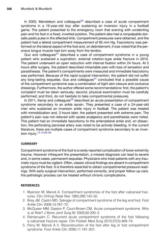 308   Murdock  Murdoch



         In 2003, Mendelson and colleagues26 described a case of acute compartment
      syndrome in a 16-year-old boy after sustaining an inversion injury in a football
      game. The patient presented to the emergency room that evening with unrelenting
      pain and his foot in a fixed, inverted position. The patient also had a nonpalpable dor-
      salis pedis pulse in the affected limb. Compartment pressures were obtained, and the
      patient had a lateral compartment measurement of 85 mm Hg. Fasciotomy was per-
      formed on the lateral aspect of the foot and, on debridement, it was noted that the per-
      oneus longus muscle had torn away from the tendon.
         Guo and colleagues27 described a case of compartment syndrome in a young
      patient who sustained a supination, external rotation–type ankle fracture in 2010.
      The patient underwent an open reduction with internal fixation within 24 hours. At 5
      hours after surgery, the patient described intractable pain with loss of sensation and
      parasthesias. The patient’s compartments were measured and immediate fasciotomy
      was performed. Because of the rapid surgical intervention, the patient did not suffer
      any long-lasting sequelae. Guo and colleagues27 concluded that a possible cause
      of the compartment syndrome was a combination of tight skin closure and occlusive
      dressings. Furthermore, the author offered some recommendations: first, the patient’s
      complaint must be taken seriously; second, physical examination must be carefully
      performed; and third, do not hesitate to take compartmental pressures.
         In 2011, Kemp and colleagues28 described an acute presentation of compartment
      syndrome secondary to an ankle sprain. They presented a case of a 24-year-old
      man who sustained an inversion ankle injury in football. The patient was treated
      with immobilization and, 3 hours later, the patient presented with extreme pain. The
      patient’s pain was not relieved with opiate analgesics and paresthesias were noted.
      This patient had an immediate fasciotomy to the anterolateral ankle and, on dissec-
      tion, the perforating peroneal artery was noted to be actively bleeding. In the current
      literature, there are multiple cases of compartment syndrome secondary to an inver-
      sion injury.12,13,29–36

      SUMMARY

      Compartment syndrome of the foot is a rarely reported complication of lower extremity
      trauma. However infrequent the presentation, a missed diagnosis can lead to severe
      and, in some cases, permanent sequelae. Physicians who treat patients with any trau-
      matic injury must be vigilant. Often, classic clinical findings are absent in compartment
      syndrome of the foot. It is therefore essential to obtain compartmental pressure read-
      ings. With early surgical intervention, performed correctly, and proper follow-up care,
      the pathologic process can be treated without chronic complications.

      REFERENCES

       1. Myerson M, Manoli A. Compartment syndromes of the foot after calcaneal frac-
          tures. Clin Orthop Relat Res 1993;290:142–50.
       2. Brey JM, Castro MD. Salvage of compartment syndrome of the leg and foot. Foot
          Ankle Clin 2008;13:767–72.
       3. McQueen MM, Gaston P, Court-Brown CM. Acute compartment syndrome. Who
          is at Risk? J Bone Joint Surg Br 2000;82:200–3.
       4. Ramanujam C. Recurrent acute compartment syndrome of the foot following
          a calcaneal fracture repair. Clin Podiatr Med Surg 2010;27(3):469–74.
       5. Perry M, Manoli A II. Reconstruction of the foot after leg or foot compartment
          syndrome. Foot Ankle Clin 2006;11:191–201.
 