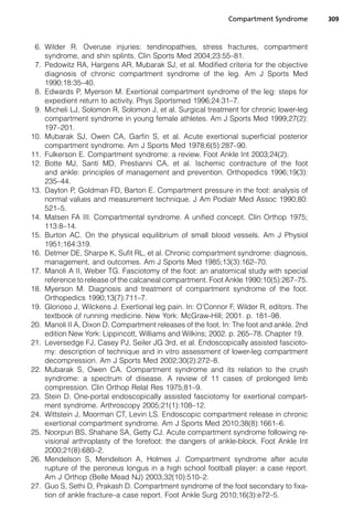 Compartment Syndrome        309



 6. Wilder R. Overuse injuries: tendinopathies, stress fractures, compartment
    syndrome, and shin splints. Clin Sports Med 2004;23:55–81.
 7. Pedowitz RA, Hargens AR, Mubarak SJ, et al. Modified criteria for the objective
    diagnosis of chronic compartment syndrome of the leg. Am J Sports Med
    1990;18:35–40.
 8. Edwards P, Myerson M. Exertional compartment syndrome of the leg: steps for
    expedient return to activity. Phys Sportsmed 1996;24:31–7.
 9. Micheli LJ, Solomon R, Solomon J, et al. Surgical treatment for chronic lower-leg
    compartment syndrome in young female athletes. Am J Sports Med 1999;27(2):
    197–201.
10. Mubarak SJ, Owen CA, Garfin S, et al. Acute exertional superficial posterior
    compartment syndrome. Am J Sports Med 1978;6(5):287–90.
11. Fulkerson E. Compartment syndrome: a review. Foot Ankle Int 2003;24(2).
12. Botte MJ, Santi MD, Prestianni CA, et al. Ischemic contracture of the foot
    and ankle: principles of management and prevention. Orthopedics 1996;19(3):
    235–44.
13. Dayton P, Goldman FD, Barton E. Compartment pressure in the foot: analysis of
    normal values and measurement technique. J Am Podiatr Med Assoc 1990;80:
    521–5.
14. Matsen FA III. Compartmental syndrome. A unified concept. Clin Orthop 1975;
    113:8–14.
15. Burton AC. On the physical equilibrium of small blood vessels. Am J Physiol
    1951;164:319.
16. Detmer DE, Sharpe K, Sufit RL, et al. Chronic compartment syndrome: diagnosis,
    management, and outcomes. Am J Sports Med 1985;13(3):162–70.
17. Manoli A II, Weber TG. Fasciotomy of the foot: an anatomical study with special
    reference to release of the calcaneal compartment. Foot Ankle 1990;10(5):267–75.
18. Myerson M. Diagnosis and treatment of compartment syndrome of the foot.
    Orthopedics 1990;13(7):711–7.
19. Glorioso J, Wilckens J. Exertional leg pain. In: O’Connor F, Wilder R, editors. The
    textbook of running medicine. New York: McGraw-Hill; 2001. p. 181–98.
20. Manoli II A, Dixon D. Compartment releases of the foot. In: The foot and ankle. 2nd
    edition New York: Lippincott, Williams and Wilkins; 2002. p. 265–78. Chapter 19.
21. Leversedge FJ, Casey PJ, Seiler JG 3rd, et al. Endoscopically assisted fascioto-
    my: description of technique and in vitro assessment of lower-leg compartment
    decompression. Am J Sports Med 2002;30(2):272–8.
22. Mubarak S, Owen CA. Compartment syndrome and its relation to the crush
    syndrome: a spectrum of disease. A review of 11 cases of prolonged limb
    compression. Clin Orthop Relat Res 1975;81–9.
23. Stein D. One-portal endoscopically assisted fasciotomy for exertional compart-
    ment syndrome. Arthroscopy 2005;21(1):108–12.
24. Wittstein J, Moorman CT, Levin LS. Endoscopic compartment release in chronic
    exertional compartment syndrome. Am J Sports Med 2010;38(8):1661–6.
25. Noorpuri BS, Shahane SA, Getty CJ. Acute compartment syndrome following re-
    visional arthroplasty of the forefoot: the dangers of ankle-block. Foot Ankle Int
    2000;21(8):680–2.
26. Mendelson S, Mendelson A, Holmes J. Compartment syndrome after acute
    rupture of the peroneus longus in a high school football player: a case report.
    Am J Orthop (Belle Mead NJ) 2003;32(10):510–2.
27. Guo S, Sethi D, Prakash D. Compartment syndrome of the foot secondary to fixa-
    tion of ankle fracture–a case report. Foot Ankle Surg 2010;16(3):e72–5.
 