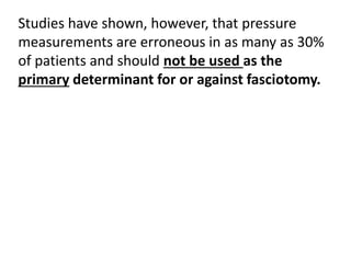 Studies have shown, however, that pressure
measurements are erroneous in as many as 30%
of patients and should not be used as the
primary determinant for or against fasciotomy.
 