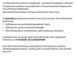 If compartmental syndrome is diagnosed, immediate fasciotomy is indicated.
Compartment syndrome associated with a fracture should be treated at the
time of fracture stabilization.
Nonreamed intramedullary nailing is preferred for lower limbs.
In impending compartment syndrome we can try to lower the compartment
pressure by
• Splitting any cast and underlying padding if done.
• Splitting any circular constrictive bandages
• RICE therapy (Rest, immobilisation, cold compresses, elevation)
If symptoms do not resolve within 30 to 60 minutes after appropriate
treatment, or IF IN DOUBT, DO A FASCIOTOMY.
Even with timely fasciotomy, many patients have long-term sequelae,
including altered sensation, swelling, pain, functional deficits, and cosmetic
concerns.
 