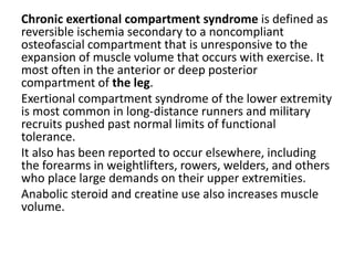 Chronic exertional compartment syndrome is defined as
reversible ischemia secondary to a noncompliant
osteofascial compartment that is unresponsive to the
expansion of muscle volume that occurs with exercise. It
most often in the anterior or deep posterior
compartment of the leg.
Exertional compartment syndrome of the lower extremity
is most common in long-distance runners and military
recruits pushed past normal limits of functional
tolerance.
It also has been reported to occur elsewhere, including
the forearms in weightlifters, rowers, welders, and others
who place large demands on their upper extremities.
Anabolic steroid and creatine use also increases muscle
volume.
 