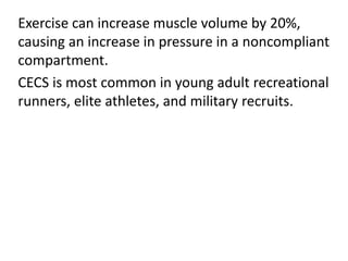 Exercise can increase muscle volume by 20%,
causing an increase in pressure in a noncompliant
compartment.
CECS is most common in young adult recreational
runners, elite athletes, and military recruits.
 