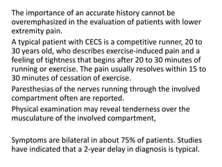The importance of an accurate history cannot be
overemphasized in the evaluation of patients with lower
extremity pain.
A typical patient with CECS is a competitive runner, 20 to
30 years old, who describes exercise-induced pain and a
feeling of tightness that begins after 20 to 30 minutes of
running or exercise. The pain usually resolves within 15 to
30 minutes of cessation of exercise.
Paresthesias of the nerves running through the involved
compartment often are reported.
Physical examination may reveal tenderness over the
musculature of the involved compartment,
Symptoms are bilateral in about 75% of patients. Studies
have indicated that a 2-year delay in diagnosis is typical.
 