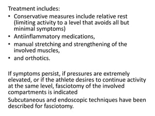 Treatment includes:
• Conservative measures include relative rest
(limiting activity to a level that avoids all but
minimal symptoms)
• Antiinflammatory medications,
• manual stretching and strengthening of the
involved muscles,
• and orthotics.
If symptoms persist, if pressures are extremely
elevated, or if the athlete desires to continue activity
at the same level, fasciotomy of the involved
compartments is indicated
Subcutaneous and endoscopic techniques have been
described for fasciotomy.
 