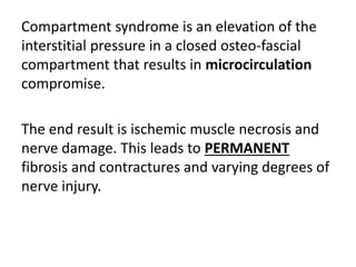 Compartment syndrome is an elevation of the
interstitial pressure in a closed osteo-fascial
compartment that results in microcirculation
compromise.
The end result is ischemic muscle necrosis and
nerve damage. This leads to PERMANENT
fibrosis and contractures and varying degrees of
nerve injury.
 
