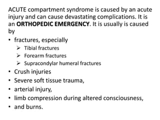 ACUTE compartment syndrome is caused by an acute
injury and can cause devastating complications. It is
an ORTHOPEDIC EMERGENCY. It is usually is caused
by
• fractures, especially
 Tibial fractures
 Forearm fractures
 Supracondylar humeral fractures
• Crush injuries
• Severe soft tissue trauma,
• arterial injury,
• limb compression during altered consciousness,
• and burns.
 