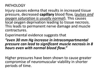 PATHOLOGY
Injury causes edema that results in increased tissue
pressure, decreased capillary blood flow, (pulses and
oxygen saturation is usually normal). This causes
local oxygen deprivation leading to tissue necrosis.
This leads to permanent nerve damage and muscle
contractures.
Experimental evidence suggests that
“even 30 mm Hg increase in intracompartmental
pressure can lead to significant muscle necrosis in 8
hours even with normal blood flow.”
Higher pressures have been shown to cause greater
compromise of neuromuscular viability in shorter
periods of time.
 